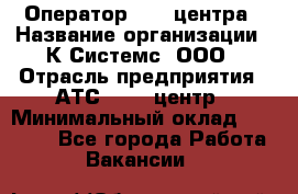 Оператор Call-центра › Название организации ­ К Системс, ООО › Отрасль предприятия ­ АТС, call-центр › Минимальный оклад ­ 15 000 - Все города Работа » Вакансии   